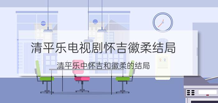 清平乐电视剧怀吉徽柔结局 清平乐中怀吉和徽柔的结局